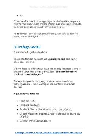 Alex Vargas – Guia Para O Empreendedorismo Digital
Conheça O Passo A Passo Para Seu Negócio Online De Sucesso
• Etc…
Só um detalhe quanto a trafego pago, eu atualmente consigo um
retorno muito bom, lucro mesmo. Porém, não se assuste pensando
que você é obrigado a investir em trafego, não é…
Pode começar com trafego gratuito tranquilamente, eu comecei
assim, muitos começam.
3. Trafego Social:
É um pouco do gratuito também.
Porem são técnicas que você usa as mídias sociais para trazer
pessoas até seu site.
O bom desse tipo de trafego é que são as próprias pessoas que te
ajudam a gerar mais e mais trafego com “compartilhamentos,
curtir recomendações, etc.”
Outro ponto positivo do trafego social é que aplicando as
estratégias corretas você consegue um montante enorme de
trafego.
Aqui podemos falar de:
• Facebook Perfil:
• Facebook Fan Page:
• Facebook Grupos (Participar ou criar o seu próprio),
• Google Plus (Perfil, Páginas, Grupos (Participar ou criar o seu
próprio)):
• Linkedin (Perfil, Comunidades):
 