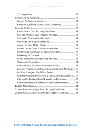 Alex Vargas – Guia Para O Empreendedorismo Digital
Conheça O Passo A Passo Para Seu Negócio Online De Sucesso
5. Trafego Direto:.........................................................................................52
Construção De Audiência .............................................................................57
Formas De Construir Audiência:............................................................59
Construir Audiência Através Da Lista De Emails..............................60
Gerando Dinheiro ............................................................................................62
Como Faturar Com Seu Negócio Online:...........................................63
Fazendo Anúncios Para Produtos Afiliados.......................................63
Vendendo Para Sua Lista De Emails.....................................................65
Mantendo Um Blog De Conteúdo........................................................68
Através De Suas Mídias Sociais..............................................................69
Através De Um Canal E Vídeos No Youtube.....................................69
Construindo Audiência E Vendendo Para Eles.................................70
Marketing De Conteúdo...........................................................................72
Funil Simples De Conversão Para Afiliados.......................................73
Webinarios Para Afiliados........................................................................74
Criando Bônus E Fazendo Promoções Afiliado................................74
Escolher Produtos, Criar Bônus, Criar Artigo, Fixar No Blog.......75
Em Suas Postagens Nas Mídias Sociais ..............................................76
Registrar Pixel De Remarketing E Fazer Anúncios Especifico.....79
Criando Um Produto Digital E Vendendo Recorrente ..................80
Criando Produtos Em Formato Webinarios/Recorrente...............81
Escala E Multiplicação ....................................................................................84
7 Lições Importantes Que Farão Seu Negócio Online.......................87
20 Sacadas Para O Sucesso De Empreendedores Digitais...............93
 