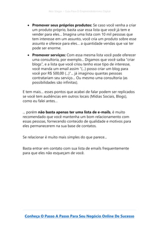 Alex Vargas – Guia Para O Empreendedorismo Digital
Conheça O Passo A Passo Para Seu Negócio Online De Sucesso
• Promover seus próprios produtos: Se caso você venha a criar
um produto próprio, basta usar essa lista que você já tem e
vender para eles… Imagina uma lista com 10 mil pessoas que
tem interesse em um assunto, você cria um produto sobre esse
assunto e oferece para eles… a quantidade vendas que vai ter
pode ser enorme.
• Promover serviços: Com essa mesma lista você pode oferecer
uma consultoria, por exemplo... Digamos que você saiba “criar
blogs”, e a lista que você criou tenho esse tipo de interesse,
você manda um email assim “(...) posso criar um blog para
você por R$ 500,00 (...)”... já imaginou quantas pessoas
contratariam seu serviço… Ou mesmo uma consultoria (as
possibilidades são infinitas).
E tem mais… esses pontos que acabei de falar podem ser replicados
se você tem audiências em outros locais (Mídias Sociais, Blogs),
como eu falei antes…
... porém não basta apenas ter uma lista de e-mails, é muito
recomendado que você mantenha um bom relacionamento com
essas pessoas, fornecendo conteúdo de qualidade e motivos para
eles permanecerem na sua base de contatos.
Se relacionar é muito mais simples do que parece...
Basta entrar em contato com sua lista de emails frequentemente
para que eles não esqueçam de você.
 