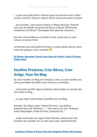 Alex Vargas – Guia Para O Empreendedorismo Digital
Conheça O Passo A Passo Para Seu Negócio Online De Sucesso
... o que você pode fazer é oferecer (para sua lista de email, mídias
sociais, anúncios, blog etc.) alguns bônus extras para quem comprar
... por exemplo, “para quem comprar o Massa Muscular Total do
meu link de afiliado vai ganhar de bônus o Ebook 100 Receitas
Anabólicas E O Ebook 7 Estratégias Para Queimar Gorduras ...”
Isso tem uma tendência a converter muito, ainda mais se você
colocar um prazo limite.
Lembrando que você pode terceirizar a criação desses bônus, assim
como de qualquer outro conteúdo .
Se Quiser Aprender Como Fazer Isso Na Pratica, Passo A Passo,
Clique Aqui
Escolher Produtos, Criar Bônus, Criar
Artigo, Fixar No Blog
Se você mantém um Blog de conteúdo, e tem, ou está criando uma
certa quantidade de público que visita seus conteúdos...
... você pode escolher alguns produtos relacionados ou assunto que
você trata no Blog...
... ou que sejam relacionados ao público do seu Blog...
Exemplo: Seu Blog é sobre “Moda Feminina”, seu público
predominante são “Mulheres” -> Tem tudo a ver com “Produtos
Sobre Maquiagem, Perda De Peso, Conquista Etc...”
... então você pode criar alguns Posts Reviews, falando bem dos
produtos em questão (um ou mais para cada, separadamente).
 