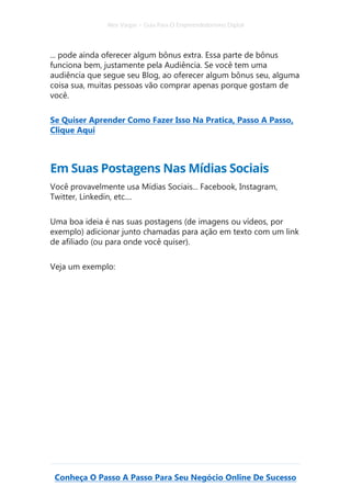 Alex Vargas – Guia Para O Empreendedorismo Digital
Conheça O Passo A Passo Para Seu Negócio Online De Sucesso
... pode ainda oferecer algum bônus extra. Essa parte de bônus
funciona bem, justamente pela Audiência. Se você tem uma
audiência que segue seu Blog, ao oferecer algum bônus seu, alguma
coisa sua, muitas pessoas vão comprar apenas porque gostam de
você.
Se Quiser Aprender Como Fazer Isso Na Pratica, Passo A Passo,
Clique Aqui
Em Suas Postagens Nas Mídias Sociais
Você provavelmente usa Mídias Sociais... Facebook, Instagram,
Twitter, Linkedin, etc....
Uma boa ideia é nas suas postagens (de imagens ou vídeos, por
exemplo) adicionar junto chamadas para ação em texto com um link
de afiliado (ou para onde você quiser).
Veja um exemplo:
 