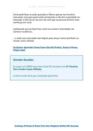 Alex Vargas – Guia Para O Empreendedorismo Digital
Conheça O Passo A Passo Para Seu Negócio Online De Sucesso
Você pode fazer as aulas gravadas e liberar apenas nos horários
marcados, mas para quem está começando e não tem autoridade no
mercado, o fato de ser ao vivo, faz com que as pessoas tenham mais
confiança em você.
Lembrando que ao fazer isso, você vai construir autoridade, vai
construir audiência...
... e tudo isso você pode usar depois para lançar outros produtos ou
vender como afiliado.
Se Quiser Aprender Como Fazer Isso Na Pratica, Passo A Passo,
Clique Aqui
Grandes Sacadas:
Eu gravei um VÍDEO para meu Canal Do Youtube com 27 Técnicas
Para Vender Como Afiliado...
Lá tem muitas dicas que você pode aproveitar.
 