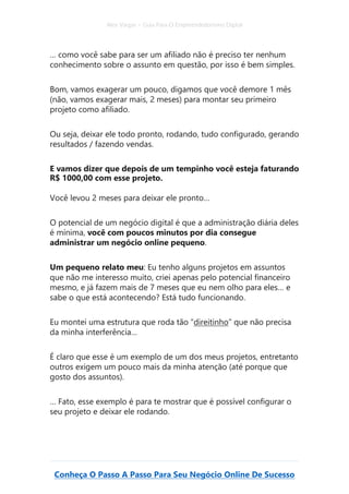 Alex Vargas – Guia Para O Empreendedorismo Digital
Conheça O Passo A Passo Para Seu Negócio Online De Sucesso
… como você sabe para ser um afiliado não é preciso ter nenhum
conhecimento sobre o assunto em questão, por isso é bem simples.
Bom, vamos exagerar um pouco, digamos que você demore 1 mês
(não, vamos exagerar mais, 2 meses) para montar seu primeiro
projeto como afiliado.
Ou seja, deixar ele todo pronto, rodando, tudo configurado, gerando
resultados / fazendo vendas.
E vamos dizer que depois de um tempinho você esteja faturando
R$ 1000,00 com esse projeto.
Você levou 2 meses para deixar ele pronto…
O potencial de um negócio digital é que a administração diária deles
é mínima, você com poucos minutos por dia consegue
administrar um negócio online pequeno.
Um pequeno relato meu: Eu tenho alguns projetos em assuntos
que não me interesso muito, criei apenas pelo potencial financeiro
mesmo, e já fazem mais de 7 meses que eu nem olho para eles… e
sabe o que está acontecendo? Está tudo funcionando.
Eu montei uma estrutura que roda tão “direitinho” que não precisa
da minha interferência…
É claro que esse é um exemplo de um dos meus projetos, entretanto
outros exigem um pouco mais da minha atenção (até porque que
gosto dos assuntos).
… Fato, esse exemplo é para te mostrar que é possível configurar o
seu projeto e deixar ele rodando.
 