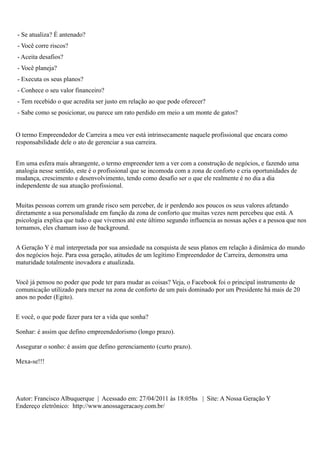 - Se atualiza? É antenado?
- Você corre riscos?
- Aceita desafios?
- Você planeja?
- Executa os seus planos?
- Conhece o seu valor financeiro?
- Tem recebido o que acredita ser justo em relação ao que pode oferecer?
- Sabe como se posicionar, ou parece um rato perdido em meio a um monte de gatos?


O termo Empreendedor de Carreira a meu ver está intrinsecamente naquele profissional que encara como
responsabilidade dele o ato de gerenciar a sua carreira.


Em uma esfera mais abrangente, o termo empreender tem a ver com a construção de negócios, e fazendo uma
analogia nesse sentido, este é o profissional que se incomoda com a zona de conforto e cria oportunidades de
mudança, crescimento e desenvolvimento, tendo como desafio ser o que ele realmente é no dia a dia
independente de sua atuação profissional.


Muitas pessoas correm um grande risco sem perceber, de ir perdendo aos poucos os seus valores afetando
diretamente a sua personalidade em função da zona de conforto que muitas vezes nem percebeu que está. A
psicologia explica que tudo o que vivemos até este último segundo influencia as nossas ações e a pessoa que nos
tornamos, eles chamam isso de background.


A Geração Y é mal interpretada por sua ansiedade na conquista de seus planos em relação à dinâmica do mundo
dos negócios hoje. Para essa geração, atitudes de um legítimo Empreendedor de Carreira, demonstra uma
maturidade totalmente inovadora e atualizada.


Você já pensou no poder que pode ter para mudar as coisas? Veja, o Facebook foi o principal instrumento de
comunicação utilizado para mexer na zona de conforto de um país dominado por um Presidente há mais de 20
anos no poder (Egito).


E você, o que pode fazer para ter a vida que sonha?

Sonhar: é assim que defino empreendedorismo (longo prazo).

Assegurar o sonho: é assim que defino gerenciamento (curto prazo).

Mexa-se!!!




Autor: Francisco Albuquerque | Acessado em: 27/04/2011 às 18:05hs | Site: A Nossa Geração Y
Endereço eletrônico: http://www.anossageracaoy.com.br/
 