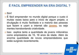 É FACIL EMPREENDER NA ERA DIGITAL ?

 Sim!
 É fácil empreender no mundo digital porque o custo é
  muitas vezes baixo para o início de algum projeto, a
  divulgação é muito facilitada e a maioria das pessoas
  que fazem e usam a internet são jovens, ou seja
  mentes transbordando criatividade.
 Isso explica tanto a quantidade de jovens milionários
  como empresários de 15, 16 anos de idade. Além da
  enorme quantidade de novos empreendedores que
  estão surgindo recentemente.



                              0800 570 0800 / www.sebrae.com.br
 