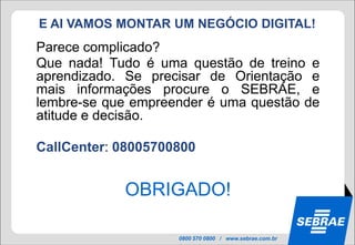 E AI VAMOS MONTAR UM NEGÓCIO DIGITAL!
Parece complicado?
Que nada! Tudo é uma questão de treino e
aprendizado. Se precisar de Orientação e
mais informações procure o SEBRAE, e
lembre-se que empreender é uma questão de
atitude e decisão.

CallCenter: 08005700800


            OBRIGADO!

                    0800 570 0800 / www.sebrae.com.br
 