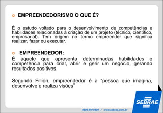    EMPREENDEDORISMO O QUE É?

É o estudo voltado para o desenvolvimento de competências e
habilidades relacionadas à criação de um projeto (técnico, científico,
empresarial). Tem origem no termo empreender que significa
realizar, fazer ou executar.

  EMPREENDEDOR:
É aquele que apresenta determinadas habilidades e
competência para criar, abrir e gerir um negócio, gerando
resultados positivos.

Segundo Fillion, empreendedor é a “pessoa que imagina,
desenvolve e realiza visões”



                                  0800 570 0800 / www.sebrae.com.br
 