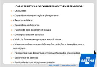 CARACTERISTICAS DO COMPORTAMENTO EMPREENDEDOR:
   - Criatividade

   - Capacidade de organização e planejamento

   - Responsabilidade

   - Capacidade de liderança

   - Habilidade para trabalhar em equipe

   - Gosto pela área em que atua

   - Visão de futuro e coragem para assumir riscos

   - Interesse em buscar novas informações, soluções e inovações para o
    seu negócio

   - Persistência (não desistir nas primeiras dificuldades encontradas)

   - Saber ouvir as pessoas

   - Facilidade de comunicação e expressão
                                        0800 570 0800 / www.sebrae.com.br
 