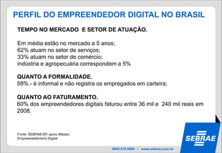 PERFIL DO EMPREENDEDOR DIGITAL NO BRASIL
TEMPO NO MERCADO E SETOR DE ATUAÇÃO.

Em média estão no mercado a 5 anos;
62% atuam no setor de serviços;
33% atuam no setor de comércio;
indústria e agropecuária correspondem a 5%

QUANTO A FORMALIDADE.
59% - é informal e não registra os empregados em carteira;

QUANTO AO FATURAMENTO.
60% dos empreendedores digitais faturou entre 36 mil e 240 mil reais em
2008.


Fonte: SEBRAE/SP, apoio iMaster.
Empreendedorismo Digital


                                    0800 570 0800 / www.sebrae.com.br
 