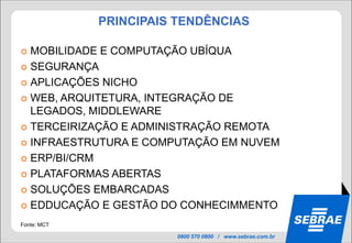 PRINCIPAIS TENDÊNCIAS

 MOBILIDADE E COMPUTAÇÃO UBÍQUA
 SEGURANÇA

 APLICAÇÕES NICHO

 WEB, ARQUITETURA, INTEGRAÇÃO DE
  LEGADOS, MIDDLEWARE
 TERCEIRIZAÇÃO E ADMINISTRAÇÃO REMOTA

 INFRAESTRUTURA E COMPUTAÇÃO EM NUVEM

 ERP/BI/CRM

 PLATAFORMAS ABERTAS

 SOLUÇÕES EMBARCADAS

 EDDUCAÇÃO E GESTÃO DO CONHECIMMENTO

Fonte: MCT

                       0800 570 0800 / www.sebrae.com.br
 
