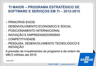 TI MAIOR – PROGRAMA ESTRATÉGICO DE
    SOFTWARE E SERVIÇOS EM TI – 2012-2015


 PRINCIPAIS EIXOS:
 DESENVOLVIMENTO ECONOMICO E SOCIAL

 POSICIONAMENTO INTERNACIONAL

 INOVAÇÃO E EMPREENDEDORISMO

 COMPETITIVIDADE

 PESQUISA, DESENVOLVIMENTO TECNOLÓGICO E
  INOVAÇÃO
A previsão de investimentos do programa é da ordem de
486,5 milhões até 2015.
Fonte: MCT

                              0800 570 0800 / www.sebrae.com.br
 