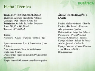 Título: CONDOMÍNIO BOTÂNICA
Endereço: Avendia Presidente Affonso
Camargo, 1975 - Bairro Cristo Rei
Referência: Ao lado do Jardim Botânico
Área: 218,85 a 348,79 m²
Terreno: 18.714,00m2
Torres:
Araucária - Cedro - Figueira - Imbuia - Ipê
Apartamentos com 3 ou 4 dormitórios (1 ou
2 Suítes)
Apartamentos da Torre Araucária com
opção para 3 suítes
Duas ou três vagas na garagem (Vagas extras
opcionais)
Ampla varanda Gourmet com churrasqueira
ÁREAS DE RECREAÇÃO E
LAZER:
Piscina adulto e infantil - Bar da
Piscina - Boulevard - Praça de
Alongamento - Quadra
Poliesportiva - Praça das Babás -
Playground - Praça Principal -
Praça do Chimarrão - Fitness -
Espaço Mulher - Salões de Festas
Adulto, Juvenil e Infantil -
Espaço Gourmet - Home Cinema
- Lan House - Ateliê -
Brinquedoteca
Ficha Técnica
 
