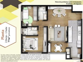Planta
2
Dorm
-
1
Suíte
77m²
privativos
Material preliminar para treinamento.
Proibida a divulgação.
Os móveis, objetos de decoração, revestimento de piso e paredes são sugestões de decoração, não fazendo parte
integrante do contrato e memorial descritivo. O detalhamento dos serviços, equipamentos e acabamentos que
farão parte deste empreendimento constarão no memorial descritivo, na convenção de condomínio e no
compromisso de compra e venda. Plantas com medidas livres entre as paredes sujeitas a alterações em
decorrência dos acabamentos utilizados. Projeto executivo em desenvolvimento, podendo sofrer alterações
durante as compatibilizações técnicas.
 
