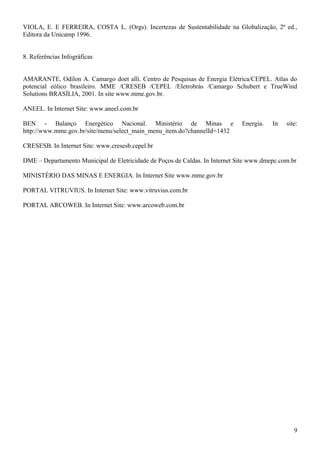 VIOLA, E. E FERREIRA, COSTA L. (Orgs). Incertezas de Sustentabilidade na Globalização, 2ª ed.,
Editora da Unicamp 1996.
8. Referências Infográficas
AMARANTE, Odilon A. Camargo doet alli. Centro de Pesquisas de Energia Elétrica/CEPEL. Atlas do
potencial eólico brasileiro. MME /CRESEB /CEPEL /Eletrobrás /Camargo Schubert e TrueWind
Solutions BRASÍLIA, 2001. In site www.mme.gov.br.
ANEEL. In Internet Site: www.aneel.com.br
BEN - Balanço Energético Nacional. Ministério de Minas e Energia. In site:
http://www.mme.gov.br/site/menu/select_main_menu_item.do?channelId=1432
CRESESB. In Internet Site: www.cresesb.cepel.br
DME – Departamento Municipal de Eletricidade de Poços de Caldas. In Internet Site www.dmepc.com.br
MINISTÉRIO DAS MINAS E ENERGIA. In Internet Site www.mme.gov.br
PORTAL VITRUVIUS. In Internet Site: www.vitruvius.com.br
PORTAL ARCOWEB. In Internet Site: www.arcoweb.com.br
9
 
