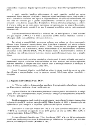 perpetuando a concentração de poder e promovendo a secularização do modelo vigente (DEMANBORO,
2001).
A matriz energética brasileira, diferentemente da matriz energética mundial que queima
combustíveis fósseis para gerar eletricidade, é fortemente baseada na hidroeletricidade. Nesse sentido, o
Brasil é visto muitas vezes como uma espécie de vanguarda mundial em termos de sustentabilidade, mas
essa visão não considera que os grandes empreendimentos hidrelétricos causam enorme impacto
ambiental e social. Por isso a necessidade de implantação de novas alternativas energéticas, na tentativa
de inverter o modelo que em outros tempos incrementou o crescimento, mas não trouxe o tão esperado e
necessário desenvolvimento sustentável, no qual é necessário contabilizar tanto os custos ambientais
como os sociais.
O potencial hidroelétrico brasileiro é da ordem de 390 GW. Desse potencial, já foram instalados
25% que alagaram 34.000 Km ² de terras e desalojaram 200.000 famílias ribeirinhas. Também se
submergem cidades com sua história e patrimônios históricos.
Para atingir a sustentabilidade, teremos que enfrentar uma mudança de valores, uma maneira
diferente e nova de encarar a natureza (nosso modo de produção e consumo), pois somos totalmente
dependentes dos sistemas naturais (DEMANBORO, 2001). Deve-se partir do princípio que é possível
elevar o padrão de vida da humanidade, criando desenvolvimento e não necessariamente crescimento,
sem destruir o meio ambiente (DALY, 1996). No terceiro milênio o desenvolvimento é sinônimo de
qualidade de vida, onde devemos usar os recursos naturais, garantindo sua perpetuação para as gerações
futuras.
Avanços conceituais, gerenciais, tecnológicos e institucionais devem ser utilizados para atualizar,
complementar e aplicar os conceitos de sustentabilidade em escala planetária, uma vez que hoje muitos
problemas ambientais já atingem uma escala mundial, como as mudanças climáticas, a diminuição da
camada de ozônio, a concentração urbana, dentre outros.
Assim, é importante discutir a possibilidade de aplicar formas de geração de energia que sejam
diversificadas e descentralizadas, como as pequenas centrais hidrelétricas, eólica, fotovoltáica e
hidrogênio.
2. As Pequenas Centrais Hidrelétricas - PCH’s
As PCHs tem o objetivo de descentralizar a produção de energia elétrica e beneficiar a população
que dela se sustenta econômica, cultural e ambientalmente.
O grande diferencial das PCH´s em relação a outras formas de geração descentralizada de energia
é que o Brasil tem vasta experiência no projeto, construção e operação de empreendimentos hidrelétricos
de pequeno e grande portes.
Devido a sua pequena escala construtiva, a padronização e a escolha dos locais com características
intrínsecas de uma PCH, conforme resolução ANEEL 394 de dezembro de 1998, as áreas onde elas são
implantadas em geral conseguem se reequilibrar rapidamente dos impactos ambientais.
Considerando as usinas com potência entre 10 e 30 MW e com reservatório não superior a 3 Km²,
179 PCHs se encontravam em operação no ano 2000, gerando um total de 1.169,1 MW, 1,35% do
potencial hidroelétrico do Brasil (ANEEL, 2005).
O potencial instalado brasileiro para PCHs é da ordem de 9.795,7 MW, com 942 aproveitamentos
identificados, dando destaque ao estado de Minas Gerais que, isoladamente, é responsável por 36% deste
potencial, com 349 aproveitamentos (BERMANN, 2003).
2
 