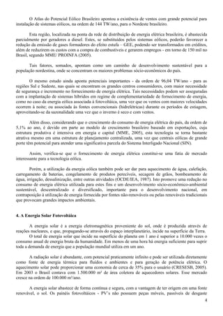 O Atlas do Potencial Eólico Brasileiro apontou a existência de ventos com grande potencial para
instalação de sistemas eólicos, na ordem de 144 TW/ano, para o Nordeste brasileiro.
Esta região, localizada na ponta da rede de distribuição de energia elétrica brasileira, é abastecida
parcialmente por geradores a diesel. Estes, se substituídos pelos sistemas eólicos, poderão favorecer a
redução da emissão de gases formadores do efeito estufa – GEE, podendo ser transformados em créditos,
além de reduzirem os custos com a compra de combustíveis e gerarem empregos - em torno de 150 mil no
Brasil, segundo MME/ PROINFA (2005).
Tais fatores, somados, apontam como um caminho de desenvolvimento sustentável para a
população nordestina, onde se concentram os maiores problemas sócio-econômicos do país.
O mesmo estudo ainda aponta potenciais importantes - da ordem de 96,04 TW/ano - para as
regiões Sul e Sudeste, nas quais se encontram os grandes centros consumidores, com maior necessidade
de segurança e incremento no fornecimento de energia elétrica. Tais necessidades podem ser asseguradas
com a implantação de sistemas híbridos em regime de complementariedade de fornecimento de energia,
como no caso da energia eólica associada à fotovoltáica, uma vez que os ventos com maiores velocidades
ocorrem à noite; ou associada às fontes convencionais (hidrelétricas) durante os períodos de estiagem,
aproveitando-se da sazonalidade uma vez que o inverno é seco e com ventos.
Além disso, considerando que o crescimento do consumo de energia elétrica do país, da ordem de
5,1% ao ano, é devido em parte ao modelo de crescimento brasileiro baseado em exportações, cuja
estrutura produtiva é intensiva em energia e capital (MME, 2005), esta tecnologia se torna bastante
atrativa mesmo em uma estrutura de planejamento centralizada, uma vez que centrais eólicas de grande
porte têm potencial para atender uma significativa parcela do Sistema Interligado Nacional (SIN).
Assim, verifica-se que o fornecimento de energia elétrica constitui-se uma fatia de mercado
interessante para a tecnologia eólica.
Porém, a utilização da energia eólica também pode ser dar para aquecimento de água, calefação,
carregamento de baterias, congelamento de produtos perecíveis, secagem de grãos, bombeamento de
água, irrigação, dessalinização, entre outras atividades (OCDE/IEA, 1987). Isto promove uma redução no
consumo de energia elétrica utilizada para estes fins e um desenvolvimento sócio-econômico-ambiental
sustentável, descentralizado e diversificado, importante para o desenvolvimento nacional, em
contraposição à utilização de energia fornecida por fontes não-renováveis ou pelas renováveis tradicionais
que provocam grandes impactos ambientais.
4. A Energia Solar Fotovoltáica
A energia solar é a energia eletromagnética proveniente do sol, onde é produzida através de
reações nucleares, e que, propagando-se através do espaço interplanetário, incide na superfície da Terra.
O total de energia solar que incide na superfície do planeta em 1 ano é superior a 10.000 vezes o
consumo anual de energia bruta da humanidade. Em menos de uma hora há energia suficiente para suprir
toda a demanda de energia que a população mundial utiliza em um ano.
A radiação solar é abundante, com potencial praticamente infinito e pode ser utilizada diretamente
como fonte de energia térmica para fluídos e ambientes e para geração de potência elétrica. O
aquecimento solar pode proporcionar uma economia de cerca de 35% para o usuário (CRESESB, 2005).
Em 2003 o Brasil contava com 1.500.000 m² de área coletora de aquecedores solares. Esse mercado
cresce na ordem de 100.000 m²/ano.
A energia solar abastece de forma contínua e segura, com a vantagem de ter origem em uma fonte
renovável, o sol. Os painéis fotovoltáicos - PV’s não possuem peças móveis, passíveis de desgaste
4
 