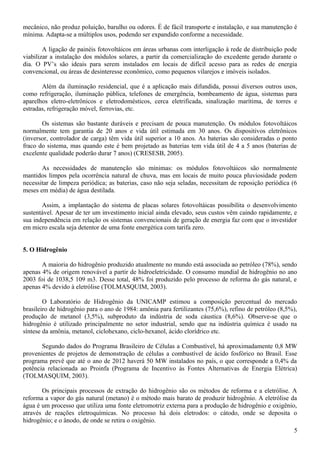 mecânico, não produz poluição, barulho ou odores. É de fácil transporte e instalação, e sua manutenção é
mínima. Adapta-se a múltiplos usos, podendo ser expandido conforme a necessidade.
A ligação de painéis fotovoltáicos em áreas urbanas com interligação à rede de distribuição pode
viabilizar a instalação dos módulos solares, a partir da comercialização do excedente gerado durante o
dia. O PV’s são ideais para serem instalados em locais de difícil acesso para as redes de energia
convencional, ou áreas de desinteresse econômico, como pequenos vilarejos e imóveis isolados.
Além da iluminação residencial, que é a aplicação mais difundida, possui diversos outros usos,
como refrigeração, iluminação pública, telefones de emergência, bombeamento de água, sistemas para
aparelhos eletro-eletrônicos e eletrodomésticos, cerca eletrificada, sinalização marítima, de torres e
estradas, refrigeração móvel, ferrovias, etc.
Os sistemas são bastante duráveis e precisam de pouca manutenção. Os módulos fotovoltáicos
normalmente tem garantia de 20 anos e vida útil estimada em 30 anos. Os dispositivos eletrônicos
(inversor, controlador de carga) têm vida útil superior a 10 anos. As baterias são consideradas o ponto
fraco do sistema, mas quando este é bem projetado as baterias tem vida útil de 4 a 5 anos (baterias de
excelente qualidade poderão durar 7 anos) (CRESESB, 2005).
As necessidades de manutenção são mínimas: os módulos fotovoltáicos são normalmente
mantidos limpos pela ocorrência natural de chuva, mas em locais de muito pouca pluviosidade podem
necessitar de limpeza periódica; as baterias, caso não seja seladas, necessitam de reposição periódica (6
meses em média) de água destilada.
Assim, a implantação do sistema de placas solares fotovoltáicas possibilita o desenvolvimento
sustentável. Apesar de ter um investimento inicial ainda elevado, seus custos vêm caindo rapidamente, e
sua independência em relação os sistemas convencionais de geração de energia faz com que o investidor
em micro escala seja detentor de uma fonte energética com tarifa zero.
5. O Hidrogênio
A maioria do hidrogênio produzido atualmente no mundo está associada ao petróleo (78%), sendo
apenas 4% de origem renovável a partir de hidroeletricidade. O consumo mundial de hidrogênio no ano
2003 foi de 1038,5 109 m3. Desse total, 48% foi produzido pelo processo de reforma do gás natural, e
apenas 4% devido à eletrólise (TOLMASQUIM, 2003).
O Laboratório de Hidrogênio da UNICAMP estimou a composição percentual do mercado
brasileiro de hidrogênio para o ano de 1984: amônia para fertilizantes (75,6%), refino de petróleo (8,5%),
produção de metanol (3,5%), subproduto da indústria de soda cáustica (8,6%). Observe-se que o
hidrogênio é utilizado principalmente no setor industrial, sendo que na indústria química é usado na
síntese da amônia, metanol, ciclohexano, ciclo-hexanol, ácido clorídrico etc.
Segundo dados do Programa Brasileiro de Células a Combustível, há aproximadamente 0,8 MW
provenientes de projetos de demonstração de células a combustível de ácido fosfórico no Brasil. Esse
programa prevê que até o ano de 2012 haverá 50 MW instalados no país, o que corresponde a 0,4% da
potência relacionada ao Proinfa (Programa de Incentivo às Fontes Alternativas de Energia Elétrica)
(TOLMASQUIM, 2003).
Os principais processos de extração do hidrogênio são os métodos de reforma e a eletrólise. A
reforma a vapor do gás natural (metano) é o método mais barato de produzir hidrogênio. A eletrólise da
água é um processo que utiliza uma fonte eletromotriz externa para a produção de hidrogênio e oxigênio,
através de reações eletroquímicas. No processo há dois eletrodos: o cátodo, onde se deposita o
hidrogênio; e o ânodo, de onde se retira o oxigênio.
5
 