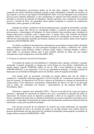 Os eletrolisadores convencionais podem ser de dois tipos: unipolar e bipolar. Ambos são
compostos por células individuais justapostas (catodo e anodo interligados); conectadas em paralelo, no
tipo unipolar e em série no tipo bipolar (TOLMASQUIM, 2003). O uso do hidrogênio como combustível
provoca poucos impactos ambientais, se não considerarmos os impactos das fontes primárias de energia
utilizadas no processo de obtenção do hidrogênio. Quando queimado como combustível convencional
provoca a emissão de NOx, em quantidade menor quando comparado as emissões de combustíveis
tradicionais, como a gasolina e o óleo diesel.
Utilizado em células a combustível de baixa temperatura para a geração de eletricidade, a emissão
de poluentes é quase nula. Devem ser consideradas também as emissões provocadas pela geração,
processamento e armazenagem do hidrogênio. Se forem utilizadas fontes primárias para a produção de
energia elétrica para a eletrólise, como a energia solar e a energia eólica, essas emissões são bastante
reduzidas. Porém, se a fonte for de origem hidroelétrica, devem ser consideradas as emissões de CO2 e
CH4 devido à decomposição anaeróbica da biomassa submersa nos reservatórios, dentre outros impactos
ambientais (TOLMASQUIM, 2003).
As células a combustível são dispositivos eletroquímicos que produzem energia elétrica utilizando
como combustível o hidrogênio. As cinco principais tecnologias de células a combustível são: células
alcalinas, células a ácido fosfórico, células a polímero sólido, células a carbonato fundido e células a
óxido sólido. As tecnologias diferem entre si pelo eletrólito utilizado na célula, por suas reações
eletroquímicas e pelas temperaturas envolvidas (REIS, 2003).
5.1 Proposta de utilização sustentável do hidrogênio
O excedente de energia em uma hidrelétrica é a diferença entre a geração verificada e a geração
assegurada. A geração assegurada é a energia que a usina fornece aos seus clientes e distribuidoras de
energia elétrica. Segundo FERREIRA (2003), no ano de 1999 a usina hidrelétrica de Itaipu verteu
4.806.000 MWh/ano, o que representou 11,6% da sua capacidade de produção. A energia excedente de
Itaipu pode ser convertida em hidrogênio através de eletrólise, sendo em seguida armazenada.
Essa energia pode ser novamente convertida em energia elétrica pelo uso das células a
combustível e transmitida utilizando dispositivos FACTS (Flexible AC Transmission Systems) para as
áreas de consumo. Os dispositivos FACTS têm o objetivo de flexibilizar os sistemas de transmissão de
energia elétrica. Esses dispositivos, normalmente compensadores de reativos em série ou em derivação
com as linhas, são controlados por tiristores - semicondutores de alta potência (REIS, 2003;
NATURESA, 2001).
Utilizando o capacitor série controlado (TSCS - Thyristor-Controlled Series Capacitor) pode-se
aumentar a capacidade de transmissão de potência ativa sem a necessidade de alteração das linhas de
transmissão. Os tiristores atuam no dispositivo produzindo o efeito de um capacitor variável. Dessa
forma, a impedância da linha pode ser alterada possibilitando um aumento significativo da potência ativa
transmitida. A capacidade de transmissão de energia estará limitada pela característica térmica da linha de
transmissão, ou seja, pela sua potência dissipada.
Esse processo necessita de um dispositivo de controle que receba informações da capacidade
máxima de geração da usina e do consumo das cargas em um dado instante. Esse controle atuará no
processo determinando uma das ações possíveis: produção de hidrogênio (armazenagem) ou produção de
energia elétrica (consumo) (NOROOZIAN, 1999).
6
 