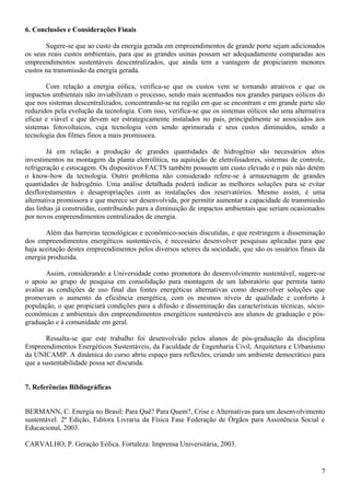 6. Conclusões e Considerações Finais
Sugere-se que ao custo da energia gerada em empreendimentos de grande porte sejam adicionados
os seus reais custos ambientais, para que as grandes usinas possam ser adequadamente comparadas aos
empreendimentos sustentáveis descentralizados, que ainda tem a vantagem de propiciarem menores
custos na transmissão da energia gerada.
Com relação a energia eólica, verifica-se que os custos vem se tornando atrativos e que os
impactos ambientais não inviabilizam o processo, sendo mais acentuados nos grandes parques eólicos do
que nos sistemas descentralizados, concentrando-se na região em que se encontram e em grande parte são
reduzidos pela evolução da tecnologia. Com isso, verifica-se que os sistemas eólicos são uma alternativa
eficaz e viável e que devem ser estrategicamente instalados no país, principalmente se associados aos
sistemas fotovoltaicos, cuja tecnologia vem sendo aprimorada e seus custos diminuídos, sendo a
tecnologia dos filmes finos a mais promissora.
Já em relação a produção de grandes quantidades de hidrogênio são necessários altos
investimentos na montagem da planta eletrolítica, na aquisição de eletrolisadores, sistemas de controle,
refrigeração e estocagem. Os dispositivos FACTS também possuem um custo elevado e o país não detém
o know-how da tecnologia. Outro problema não considerado refere-se à armazenagem de grandes
quantidades de hidrogênio. Uma análise detalhada poderá indicar as melhores soluções para se evitar
desflorestamentos e desapropriações com as instalações dos reservatórios. Mesmo assim, é uma
alternativa promissora e que merece ser desenvolvida, por permitir aumentar a capacidade de transmissão
das linhas já construídas, contribuindo para a diminuição de impactos ambientais que seriam ocasionados
por novos empreendimentos centralizados de energia.
Além das barreiras tecnológicas e econômico-sociais discutidas, e que restringem a disseminação
dos empreendimentos energéticos sustentáveis, é necessário desenvolver pesquisas aplicadas para que
haja aceitação destes empreendimentos pelos diversos setores da sociedade, que são os usuários finais da
energia produzida.
Assim, considerando a Universidade como promotora do desenvolvimento sustentável, sugere-se
o apoio ao grupo de pesquisa em consolidação para montagem de um laboratório que permita tanto
avaliar as condições de uso final das fontes energéticas alternativas como desenvolver soluções que
promovam o aumento da eficiência energética, com os mesmos níveis de qualidade e conforto à
população, o que propiciará condições para a difusão e disseminação das características técnicas, sócio-
econômicas e ambientais dos empreendimentos energéticos sustentáveis aos alunos de graduação e pós-
graduação e à comunidade em geral.
Ressalta-se que este trabalho foi desenvolvido pelos alunos de pós-graduação da disciplina
Empreendimentos Energéticos Sustentáveis, da Faculdade de Engenharia Civil, Arquitetura e Urbanismo
da UNICAMP. A dinâmica do curso abriu espaço para reflexões, criando um ambiente democrático para
que a sustentabilidade possa ser discutida.
7. Referências Bibliográficas
BERMANN, C. Energia no Brasil: Para Quê? Para Quem?, Crise e Alternativas para um desenvolvimento
sustentável. 2ª Edição, Editora Livraria da Física Fase Federação de Órgãos para Assistência Social e
Educacional, 2003.
CARVALHO, P. Geração Eólica. Fortaleza: Imprensa Universitária, 2003.
7
 