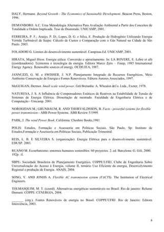 DALY, Hermann. Beyond Growth - The Economics of Sustainable Development. Beacon Press, Boston,
1996.
DEMANBORO. A.C. Uma Metodologia Alternativa Para Avaliação Ambiental a Partir dos Conceitos de
Totalidade e Ordem Implicada. Tese de Doutorado. UNICAMP, 2001.
FERREIRA, P. F.; Araújo, P. D.; Lopes, D. G. e Silva, E. Produção de Hidrogênio Utilizando Energia
Vertida Turbinável de Itaipu: Cálculo de Custos e Comparação com o Gás Natural na Cidade de São
Paulo. 2003.
FOLADORI G. Limites do desenvolvimento sustentável. Campinas.Ed. UNICAMP, 2001.
HIRATA, Miguel Hiros. Energia eólica: Conversão e aproeitamento. In: LA ROVERE, E. Lebre et alli
(coordenadores). Economia e tecnologia da energia. Editora Marco Zero – Finep, 1985 International
Energy Agency. Renewable sources of energy. OCDE/IEA, 1987.
JANNUZZI, G. M. e SWISHER, J. N.P. Planejamento Integrado de Recursos Energéticos, Meio
Ambiente Conservação de Energia e Fontes Renováveis. Editora Autores Associados, 1997.
McGUIGAN, Dermot. Small scale wind power. Grã Bretanha: A. Wheaton &Co. Ltda., Exeter, 1978.
NATURESA, J. S. A Influência de Compensadores Estáticos de Reativos na Estabilidade de Tensão de
Sistemas de Energia Elétrica. Dissertação de mestrado. Faculdade de Engenharia Elétrica e de
Computação - Unicamp. 2001.
NOROOZIAN M.; GRUNBAUM, R. AND THORVALDSSON, B. Facts - powerful systems for flexible
power transmission - ABB Power Systems. ABB Review 5/1999.
PARK, J. The wind Power Book. California: Cheshire Books,1981
POLIS: Estudos, Formação e Assessoria em Políticas Sociais. São Paulo, Sp: Instituto de
Estudos,Formação e Assessoria em Políticas Sociais, Publicação Trimestral.
REIS, L. B. E SILVEIRA S. (organização). Energia Elétrica para o desenvolvimento sustentável.
EDUSP. 2003.
RUANO M. Ecourbanismo: entornos humanos sostenibles: 60 proyectos. 2. ed. Barcelona: G. Gili, 2000.
192p. :il.
SBPE- Sociedade Brasileira de Planejamento Energético, COPPE/UFRJ, Clube de Engenharia Sobre
Universalização do Acesso à Energia, volume II, temário Uso Eficiente da energia, Desenvolvimento
Regional e produção de Energia. ANAIS, 2004.
SONG, Y. AND JONHS A. Flexible AC transmission system (FACTS). The Institution of Electrical
Engineers.
TOLMASQUIM, M. T. (coord). Alternativas energéticas sustentáveis no Brasil. Rio de janeiro: Relume
Dumurá: COPPE: CENERGIA, 2004.
_______ (org.). Fontes Renováveis de energia no Brasil. COPPE/UFRJ. Rio de Janeiro: Editora
Interciência, 2003.
8
 