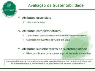 Avaliação da Sustentabilidade Atributos essenciais Não podem faltar Atributos complementares Contribuem para aumentar o índice de sustentabilidade Aspectos relevantes do Ciclo de Vida Atributos suplementares da sustentabilidade Não contribuem para tornar o produto mais  sustentável A sustentabilidade de um produto se dá pela incorporação de todos os atributos essenciais de sustentabilidade e, normalmente, de pelo menos um atributo complementar. 