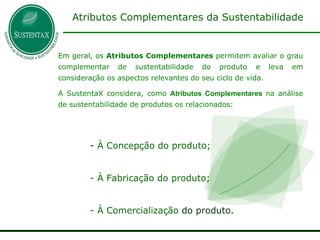 Em geral, os  Atributos Complementares  permitem avaliar o grau complementar de sustentabilidade do produto e leva em consideração os aspectos relevantes do seu ciclo de vida.  A SustentaX considera, como   Atributos Complementares   na análise de sustentabilidade de produtos os relacionados: À Concepção do produto; À Fabricação do produto; À Comercialização  do produto. Atributos Complementares da Sustentabilidade 