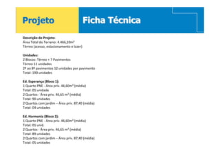 Projeto                                   Ficha Técnica
Descrição do Projeto:
Área Total do Terreno: 4.466,10m²
Térreo (acesso, estacionamento e lazer)

Unidades:
2 Blocos: Térreo + 7 Pavimentos
Térreo 11 unidades
2º ao 8º pavimentos 12 unidades por pavimento
Total: 190 unidades

Ed. Esperança (Bloco 1):
1 Quarto PNE - Área priv. 46,60m² (média)
Total: 01 unidade
2 Quartos - Área priv. 46,65 m² (média)
Total: 90 unidades
2 Quartos com jardim – Área priv. 87,40 (média)
Total: 04 unidades

Ed. Harmonia (Bloco 2):
1 Quarto PNE - Área priv. 46,60m² (média)
Total: 01 unid.
2 Quartos - Área priv. 46,65 m² (média)
Total: 89 unidades
2 Quartos com jardim – Área priv. 87,40 (média)
Total: 05 unidades
 