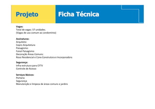 Projeto                               Ficha Técnica
Vagas:
Total de vagas: 57 unidades.
(Vagas de uso comum ao condomínio)

Assinaturas:
Arquiteto:
Cepro Arquitetura
Paisagismo:
Faisal Paisagismo
Decoração Áreas Comuns:
Rossi Residencial e Conx Construtora e Incorporadora
Segurança:
Infra-estrutura para CFTV
Controle de Acesso

Serviços Básicos:
Portaria
Segurança
Manutenção e limpeza de áreas comuns e jardins
 