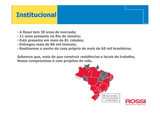 Institucional

• A Rossi tem 30 anos de mercado;
• 11 anos presente no Rio de Janeiro;
• Está presente em mais de 81 cidades;
• Entregou mais de 86 mil imóveis;
• Realizamos o sonho da casa própria de mais de 68 mil brasileiros.

Sabemos que, mais do que construir residências e locais de trabalho,
Nosso compromisso é com projetos de vida.
 