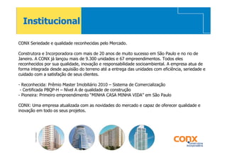 Institucional

CONX Seriedade e qualidade reconhecidas pelo Mercado.

Construtora e Incorporadora com mais de 20 anos de muito sucesso em São Paulo e no rio de
Janeiro. A CONX já lançou mais de 9.300 unidades e 67 empreendimentos. Todos eles
reconhecidos por sua qualidade, inovação e responsabilidade socioambiental. A empresa atua de
forma integrada desde aquisião do terreno até a entrega das unidades com eficiência, seriedade e
cuidado com a satisfação de seus clientes.

- Reconhecida: Prêmio Master Imobiliário 2010 – Sistema de Comercialização
 - Certificada PBQP-H – Nível A de qualidade de construção
- Pioneira: Primeiro empreendimento “MINHA CASA MINHA VIDA” em São Paulo

CONX: Uma empresa atualizada com as novidades do mercado e capaz de oferecer qualidade e
inovação em todo os seus projetos.
 