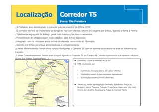 Localização                                  Corredor T5
                                             Fonte: Site Prefeitura

. A Prefeitura está construindo o corredor para os eventos de 2014 e 2016.
 O corredor deverá ser implantado ao longo de vias com elevado volume de viagens por ônibus, ligando a Barra à Penha.
. Totalmente segregado do tráfego geral, com interrupções nos cruzamentos;
. Possibilidade de ultrapassagem nas estações, para linhas expressas;
. Integrado com os principais eixos radiais de elevada capacidade do Município.
. Servido por linhas de ônibus alimentadoras e complementares:
. Linhas Alimentadoras: linhas mais curtas interligando o Corredor T5 com os bairros localizados na área de influência do
traçado;
. Linhas Complementares: linhas mais longas ligando o Corredor T5 ao Centro da Cidade e principais sub-centros urbanos
(Zona Sul, Méier, Saens Pena,...).
                                     Penha                   O corredor T5 tem a extensão de 28 km
                                                             O T5 é composto por:


                                                             •   2 terminais: Alvorada (Barra da Tijuca) e Penha
                                                             •   6 estações duplas (linhas expressas e paradoras):
                                                             •   30 estações simples (linhas paradoras)


                                                             Haverá 13 pontos de integração: Alvorada, Autódromo, Praça do
                                                             Bandolim, Merck, Taquara, Tanque, Praça Seca, Madureira, Vaz Lobo,
                                                             Vicente de Carvalho, Aquidauana, Praça do Carmo e Penha


                 Barra da Tijuca
 
