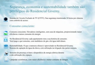 Segurança, economia e sustentabilidade também são
privilégios do Residencial Giverny.
Sistema de Circuito Fechado de TV (CFTV). Sua segurança monitorada 24 horas por câmeras
com controle de acesso.


Consumo consciente:
Consumo consciente. Elevadores inteligentes, sem casa de máquinas, proporcionando maior
eficiência e menos consumo de energia.

No Residencial Giverny cada apartamento tem a sua história de consumo.
Você paga o que consome, com medidores de gás e de água individuais.

Sustentabilidade. O que a natureza oferece é aproveitado no Residencial Giverny.
Sistema de captação de água da chuva, com utilização na irrigação das partes comuns.

Sensores de presença evitam o desperdício de energia elétrica durante
a não utilização dos espaços.

Lâmpadas econômicas, com maior eficiência e menor consumo de energia.
 