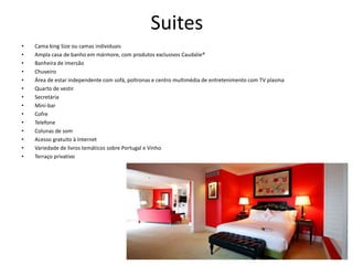 Suites
• Cama king Size ou camas individuais
• Ampla casa de banho em mármore, com produtos exclusivos Caudalie®
• Banheira de imersão
• Chuveiro
• Área de estar independente com sofá, poltronas e centro multimédia de entretenimento com TV plasma
• Quarto de vestir
• Secretária
• Mini-bar
• Cofre
• Telefone
• Colunas de som
• Acesso gratuito à Internet
• Variedade de livros temáticos sobre Portugal e Vinho
• Terraço privativo
 