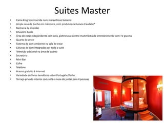 Suites Master
• Cama King Size inserida num maravilhoso balseiro
• Ampla casa de banho em mármore, com produtos exclusivos Caudalie®
• Banheira de imersão
• Chuveiro duplo
• Área de estar independente com sofá, poltronas e centro multimédia de entretenimento com TV plasma
• Quarto de vestir
• Sistema de som ambiente na sala de estar
• Colunas de som integradas por toda a suite
• Televisão adicional na área de quarto
• Secretária
• Mini-Bar
• Cofre
• Telefone
• Acesso gratuito à Internet
• Variedade de livros temáticos sobre Portugal e Vinho
• Terraço privado interior com sofá e mesa de jantar para 4 pessoas
 