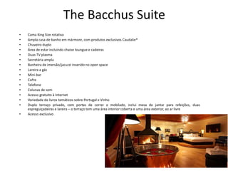 The Bacchus Suite
• Cama King Size rotativa
• Ampla casa de banho em mármore, com produtos exclusivos Caudalie®
• Chuveiro duplo
• Área de estar incluindo chaise loungue e cadeiras
• Duas TV plasma
• Secretária ampla
• Banheira de imersão/jacuzzi inserido no open space
• Lareira a gás
• Mini-bar
• Cofre
• Telefone
• Colunas de som
• Acesso gratuito à Internet
• Variedade de livros temáticos sobre Portugal e Vinho
• Duplo terraço privado, com portas de correr e mobilado, inclui mesa de jantar para refeições, duas
espreguiçadeiras e lareira – o terraço tem uma área interior coberta e uma área exterior, ao ar livre
• Acesso exclusivo
 