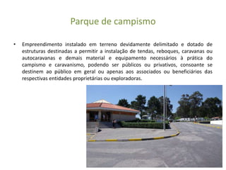 Parque de campismo
• Empreendimento instalado em terreno devidamente delimitado e dotado de
estruturas destinadas a permitir a instalação de tendas, reboques, caravanas ou
autocaravanas e demais material e equipamento necessários à prática do
campismo e caravanismo, podendo ser públicos ou privativos, consoante se
destinem ao público em geral ou apenas aos associados ou beneficiários das
respectivas entidades proprietárias ou exploradoras.
 