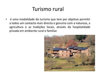 Turismo rural
• é uma modalidade do turismo que tem por objetivo permitir
a todos um contacto mais directo e genuíno com a natureza, a
agricultura e as tradições locais, através da hospitalidade
privada em ambiente rural e familiar.
 