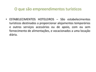O que são empreendimentos turísticos
• ESTABELECIMENTOS HOTELEIROS – São estabelecimentos
turísticos destinados a proporcionar alojamentos temporários
e outros serviços acessórios ou de apoio, com ou sem
fornecimento de alimentações, e vocacionados a uma locação
diária.
 