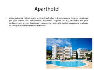 Aparthotel
• estabelecimento hoteleiro com serviço de refeições e de arrumação e limpeza, constituído
por pelo menos dez apartamentos equipados, alugados ao dia, instalados em pisos
contíguos, com acessos directos aos espaços reservados aos utentes, ocupando a totalidade
ou uma parte independente de um edifício
 