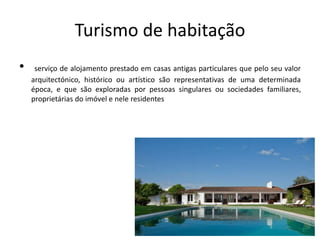 Turismo de habitação
• serviço de alojamento prestado em casas antigas particulares que pelo seu valor
arquitectónico, histórico ou artístico são representativas de uma determinada
época, e que são exploradas por pessoas singulares ou sociedades familiares,
proprietárias do imóvel e nele residentes
 