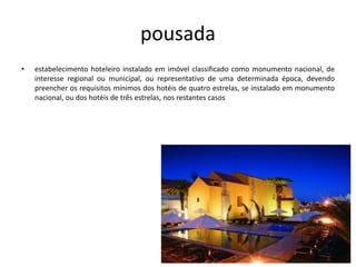 pousada
• estabelecimento hoteleiro instalado em imóvel classificado como monumento nacional, de
interesse regional ou municipal, ou representativo de uma determinada época, devendo
preencher os requisitos mínimos dos hotéis de quatro estrelas, se instalado em monumento
nacional, ou dos hotéis de três estrelas, nos restantes casos
 