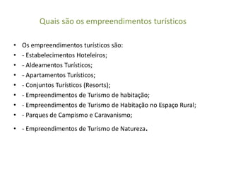 Quais são os empreendimentos turísticos
• Os empreendimentos turísticos são:
• - Estabelecimentos Hoteleiros;
• - Aldeamentos Turísticos;
• - Apartamentos Turísticos;
• - Conjuntos Turísticos (Resorts);
• - Empreendimentos de Turismo de habitação;
• - Empreendimentos de Turismo de Habitação no Espaço Rural;
• - Parques de Campismo e Caravanismo;
• - Empreendimentos de Turismo de Natureza.
 