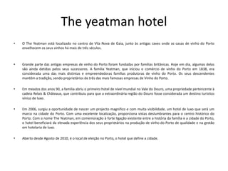 The yeatman hotel
• O The Yeatman está localizado no centro de Vila Nova de Gaia, junto às antigas caves onde as casas de vinho do Porto
envelhecem os seus vinhos há mais de três séculos.
• Grande parte das antigas empresas de vinho do Porto foram fundadas por famílias britânicas. Hoje em dia, algumas delas
são ainda detidas pelos seus sucessores. A família Yeatman, que iniciou o comércio de vinho do Porto em 1838, era
considerada uma das mais distintas e empreendedoras famílias produtoras de vinho do Porto. Os seus descendentes
mantêm a tradição, sendo proprietários de três das mais famosas empresas de Vinho do Porto.
• Em meados dos anos 90, a família abriu o primeiro hotel de nível mundial no Vale do Douro, uma propriedade pertencente à
cadeia Relais & Châteaux, que contribuiu para que a extraordinária região do Douro fosse considerada um destino turístico
vínico de luxo.
• Em 2006, surgiu a oportunidade de nascer um projecto magnifico e com muita visibilidade, um hotel de luxo que será um
marco na cidade do Porto. Com uma excelente localização, proporciona vistas deslumbrantes para o centro histórico do
Porto. Com o nome The Yeatman, em comemoração à forte ligação existente entre a história da família e a cidade do Porto,
o hotel beneficiará da elevada experiência dos seus proprietários na produção de vinho do Porto de qualidade e na gestão
em hotelaria de luxo.
• Aberto desde Agosto de 2010, é o local de eleição no Porto, o hotel que define a cidade.
 