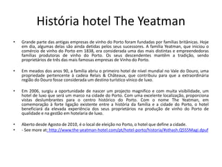 História hotel The Yeatman
• Grande parte das antigas empresas de vinho do Porto foram fundadas por famílias britânicas. Hoje
em dia, algumas delas são ainda detidas pelos seus sucessores. A família Yeatman, que iniciou o
comércio de vinho do Porto em 1838, era considerada uma das mais distintas e empreendedoras
famílias produtoras de vinho do Porto. Os seus descendentes mantêm a tradição, sendo
proprietários de três das mais famosas empresas de Vinho do Porto.
• Em meados dos anos 90, a família abriu o primeiro hotel de nível mundial no Vale do Douro, uma
propriedade pertencente à cadeia Relais & Châteaux, que contribuiu para que a extraordinária
região do Douro fosse considerada um destino turístico vínico de luxo.
• Em 2006, surgiu a oportunidade de nascer um projecto magnifico e com muita visibilidade, um
hotel de luxo que será um marco na cidade do Porto. Com uma excelente localização, proporciona
vistas deslumbrantes para o centro histórico do Porto. Com o nome The Yeatman, em
comemoração à forte ligação existente entre a história da família e a cidade do Porto, o hotel
beneficiará da elevada experiência dos seus proprietários na produção de vinho do Porto de
qualidade e na gestão em hotelaria de luxo.
• Aberto desde Agosto de 2010, é o local de eleição no Porto, o hotel que define a cidade.
• - See more at: http://www.the-yeatman-hotel.com/pt/hotel-porto/historia/#sthash.Q5S5Magi.dpuf
 