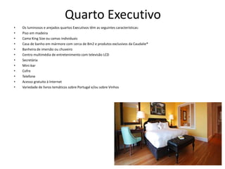 Quarto Executivo
• Os luminosos e arejados quartos Executivos têm as seguintes características:
• Piso em madeira
• Cama King Size ou camas individuais
• Casa de banho em mármore com cerca de 8m2 e produtos exclusivos da Caudalie®
• Banheira de imersão ou chuveiro
• Centro multimédia de entretenimento com televisão LCD
• Secretária
• Mini-bar
• Cofre
• Telefone
• Acesso gratuito à Internet
• Variedade de livros temáticos sobre Portugal e/ou sobre Vinhos
 