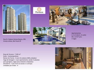 Apartamentos 2, 3 e 4 dorm. (1 suíte) 95 e 117m² priv. 2 vagas Área do Terreno : 7.205 m² Estilo : Contemporâneo Númer de Torres : 3 com 22 andares (308 unidades) Vaga de Garagem : 2 por apartamento, sendo 3 subsolos para garagens, vagas para visitante e depósitos Elevadores : 3 por torre (2 sociais e 1 serviço) Unidades por Andar : 4 Rua Dr. Rubens Gomes Bueno, 395. Granja Julieta, São Paulo-SP 