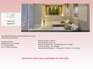 Breve Lançamento Apartamentos Tipo e Duplex 1, 2 e 3 dormitórios  47 m² a 190 m² privativos Rua Gabrielle D'annunzio x Rua Constantino de Souza. Campo Belo, São Paulo-SP Área do Terreno : 4.564 m² Quantidades de Torres : 01 Número de Pavimentos : 26 Pavimentos Tipo + Duplex Total de Unidades : 351 Unidades Quantidade de Elevadores : 6 Elevadores ( 4 sociais e 2 de serviço) Não temos ainda maior quantidade de ilustrações 