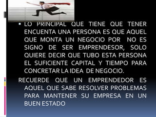  LO PRINCIPAL QUE TIENE QUE TENER
ENCUENTA UNA PERSONA ES QUE AQUEL
QUE MONTA UN NEGOCIO POR NO ES
SIGNO DE SER EMPRENDESOR, SOLO
QUIERE DECIR QUE TUBO ESTA PERSONA
EL SUFICIENTE CAPITAL Y TIEMPO PARA
CONCRETAR LA IDEA DE NEGOCIO.
RECUERDE QUE UN EMPRENDEDOR ES
AQUEL QUE SABE RESOLVER PROBLEMAS
PARA MANTENER SU EMPRESA EN UN
BUEN ESTADO
 
