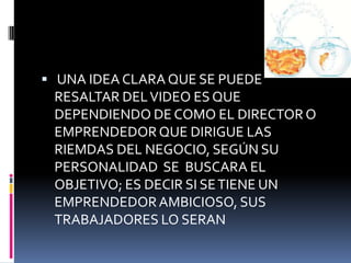  UNA IDEA CLARA QUE SE PUEDE
RESALTAR DELVIDEO ES QUE
DEPENDIENDO DE COMO EL DIRECTOR O
EMPRENDEDORQUE DIRIGUE LAS
RIEMDAS DEL NEGOCIO, SEGÚN SU
PERSONALIDAD SE BUSCARA EL
OBJETIVO; ES DECIR SI SETIENE UN
EMPRENDEDORAMBICIOSO, SUS
TRABAJADORES LO SERAN
 
