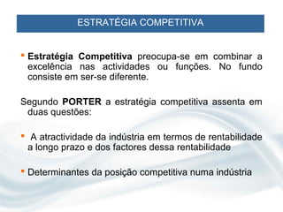 ESTRATÉGIA COMPETITIVA


 Estratégia Competitiva preocupa-se em combinar a
  excelência nas actividades ou funções. No fundo
  consiste em ser-se diferente.

Segundo PORTER a estratégia competitiva assenta em
 duas questões:

 A atractividade da indústria em termos de rentabilidade
 a longo prazo e dos factores dessa rentabilidade

 Determinantes da posição competitiva numa indústria
 